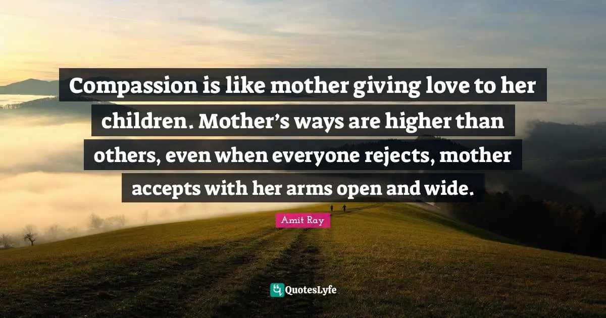 Compassion is like mother giving love to her children. Mother’s ways are higher than others, even when everyone rejects, mother accepts with her arms open and wide.