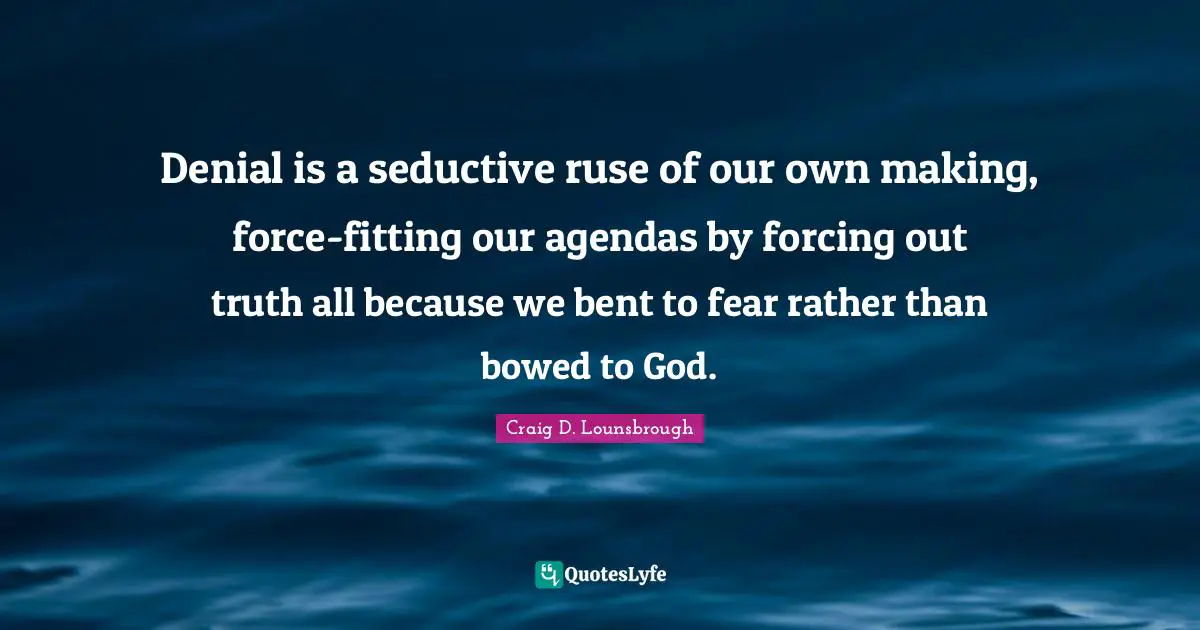 Denial is a seductive ruse of our own making, force-fitting our agendas by forcing out truth all because we bent to fear rather than bowed to God.