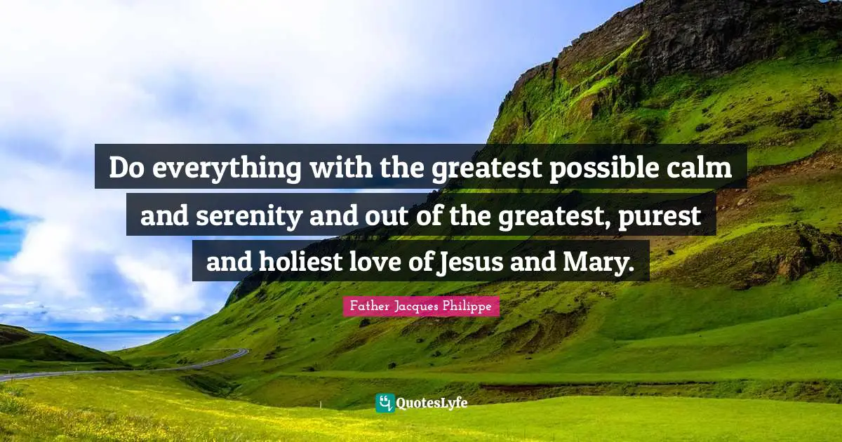 Do everything with the greatest possible calm and serenity and out of the greatest, purest and holiest love of Jesus and Mary.