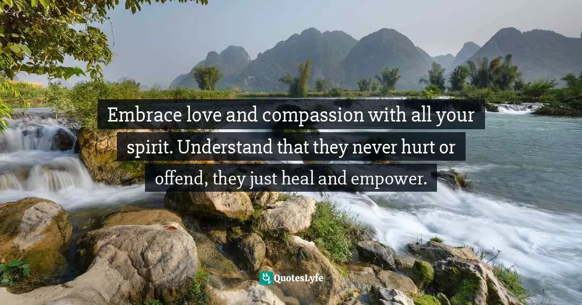 Embrace love and compassion with all your spirit. Understand that they never hurt or offend, they just heal and empower.