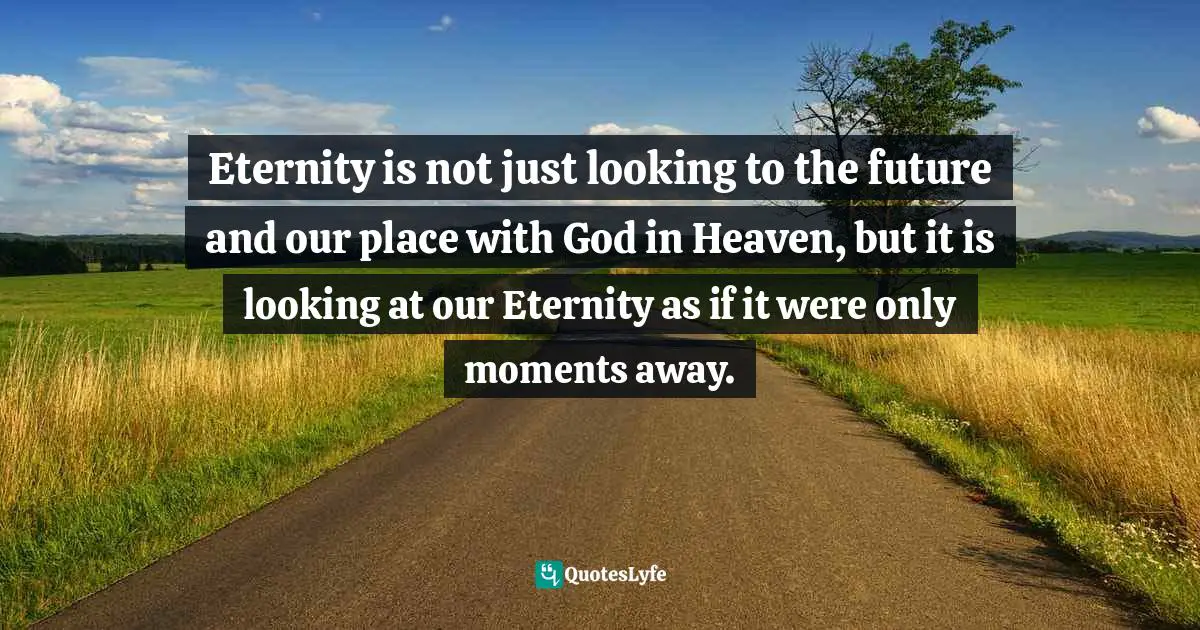 Eternity is not just looking to the future and our place with God in Heaven, but it is looking at our Eternity as if it were only moments away.
