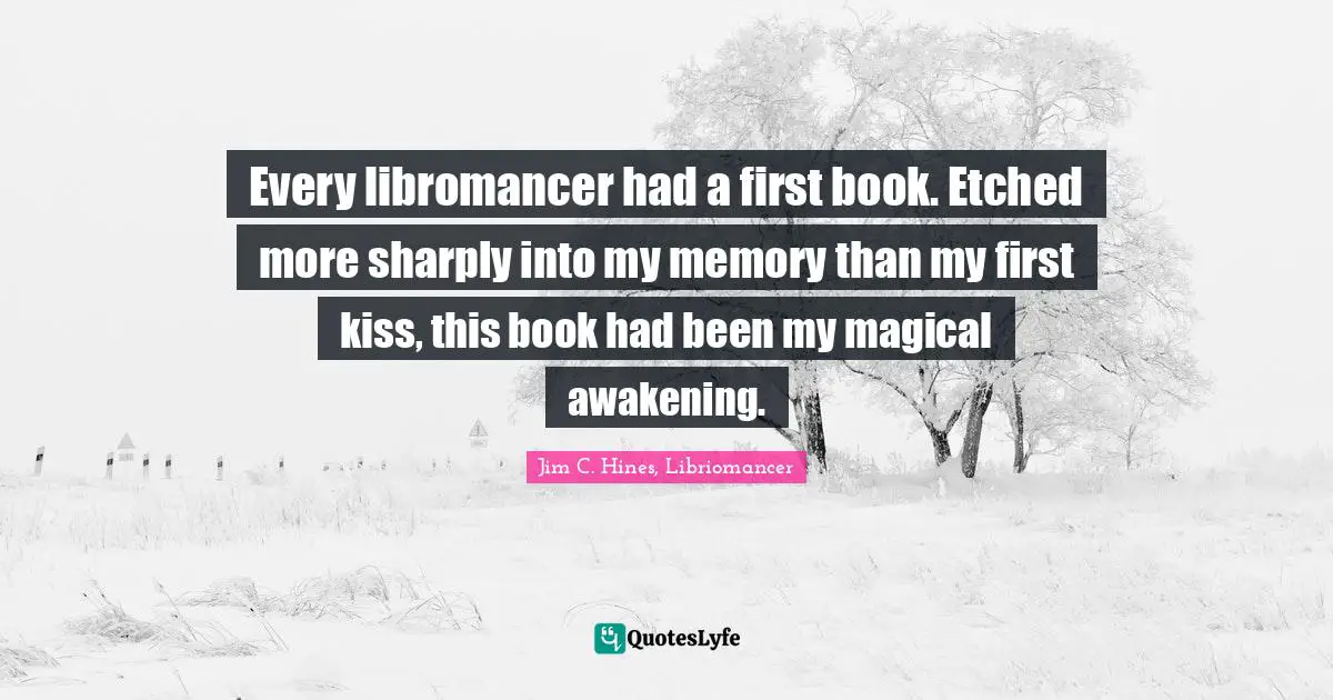 Jim C. Hines, Libriomancer Quotes: "Every libromancer had a first book. Etched more sharply into my memory than my first kiss, this book had been my magical awakening."