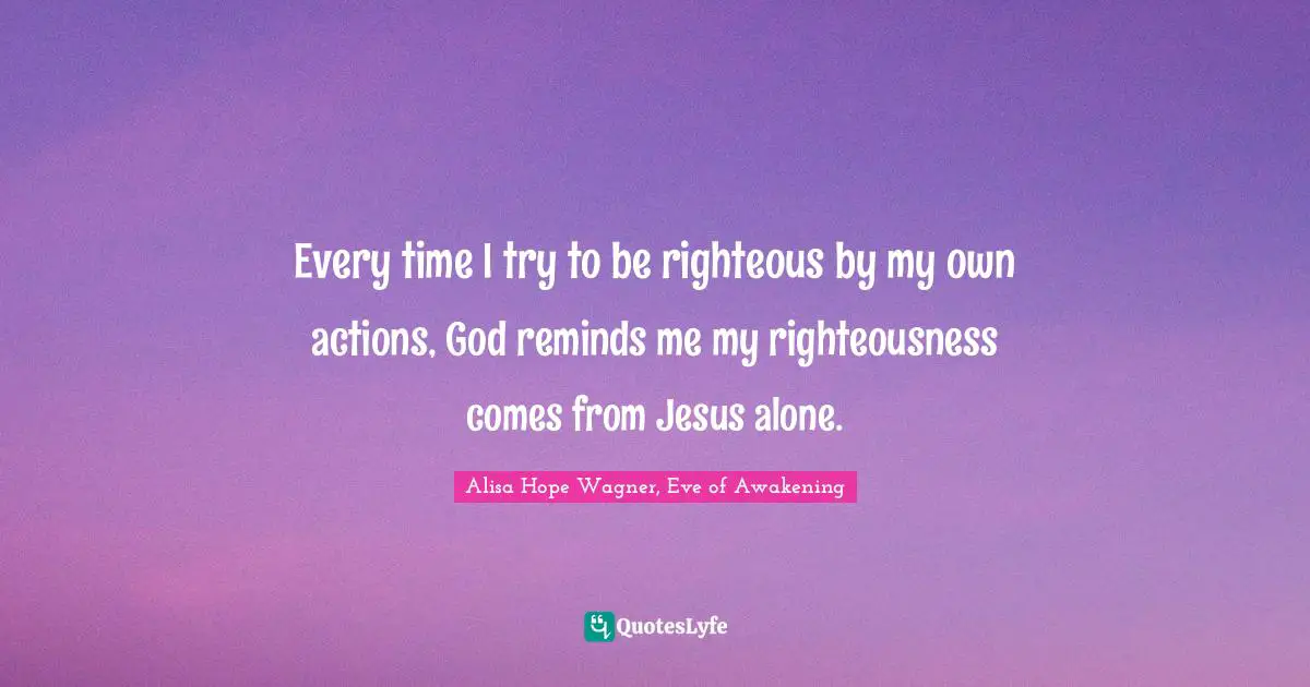 Alisa Hope Wagner Quotes: "Every time I try to be righteous by my own actions, God reminds me my righteousness comes from Jesus alone."