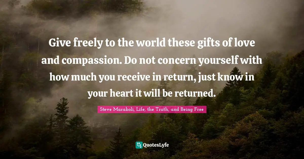 Give freely to the world these gifts of love and compassion. Do not concern yourself with how much you receive in return, just know in your heart it will be returned.