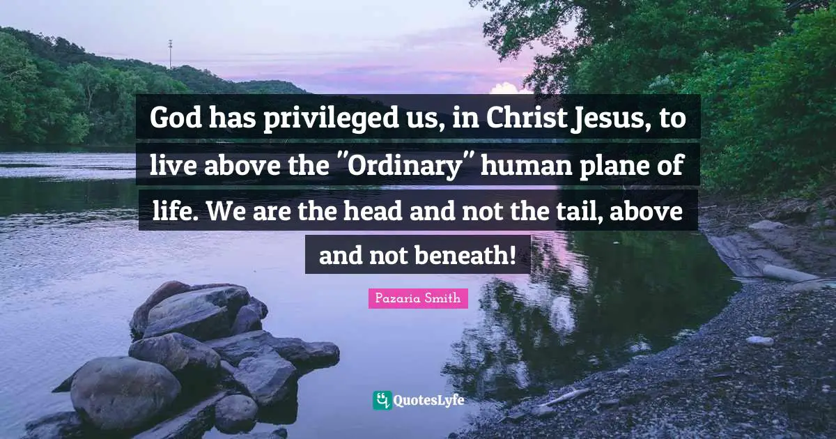 God has privileged us, in Christ Jesus, to live above the "Ordinary" human plane of life. We are the head and not the tail, above and not beneath!