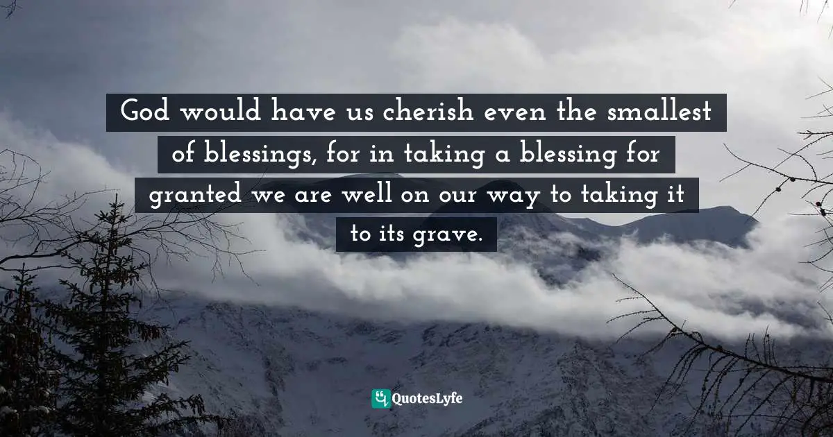 God would have us cherish even the smallest of blessings, for in taking a blessing for granted we are well on our way to taking it to its grave.