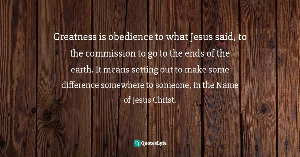 Greatness is obedience to what Jesus said, to the commission to go to the ends of the earth. It means setting out to make some difference somewhere to someone, in the Name of Jesus Christ.