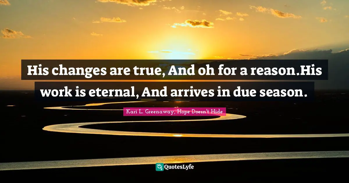 His changes are true, And oh for a reason.His work is eternal, And arrives in due season.
