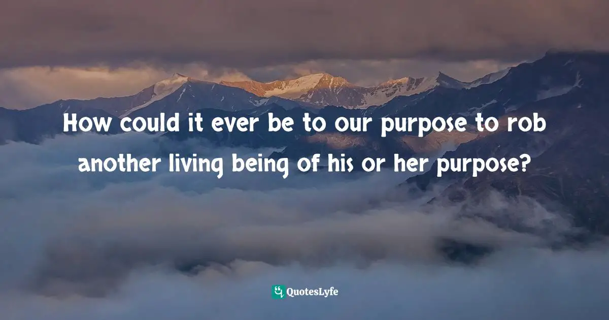 How could it ever be to our purpose to rob another living being of his or her purpose?