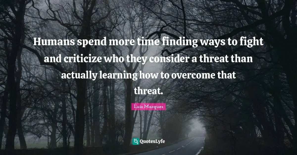 Humans spend more time finding ways to fight and criticize who they consider a threat than actually learning how to overcome that threat.