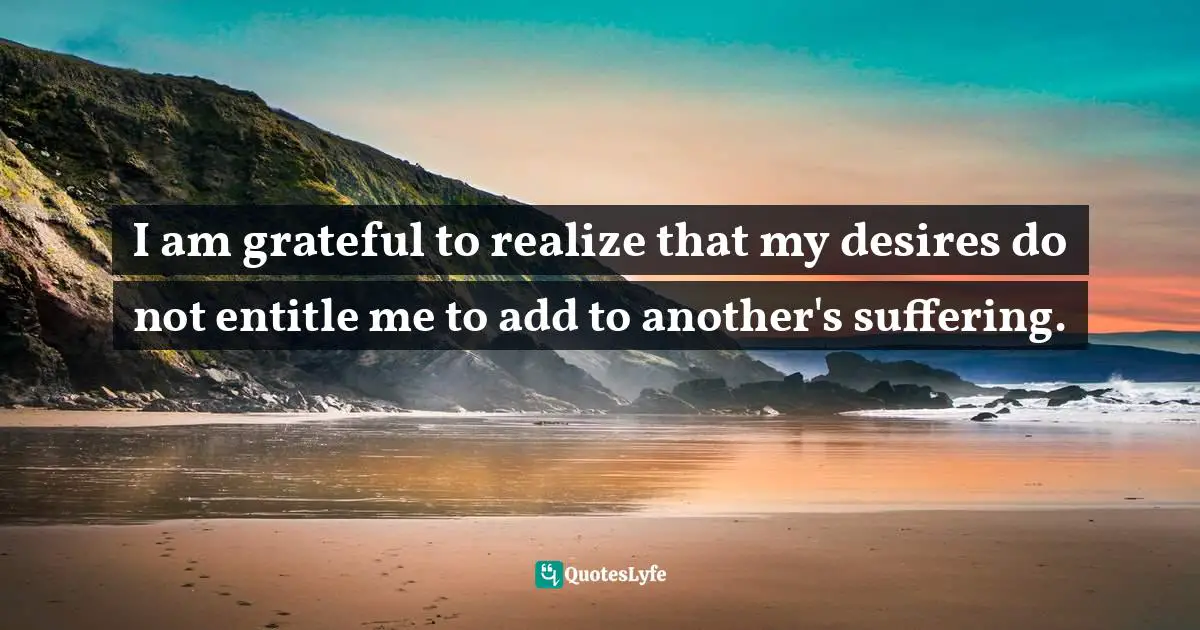 Humane Quotes: "I am grateful to realize that my desires do not entitle me to add to another's suffering."