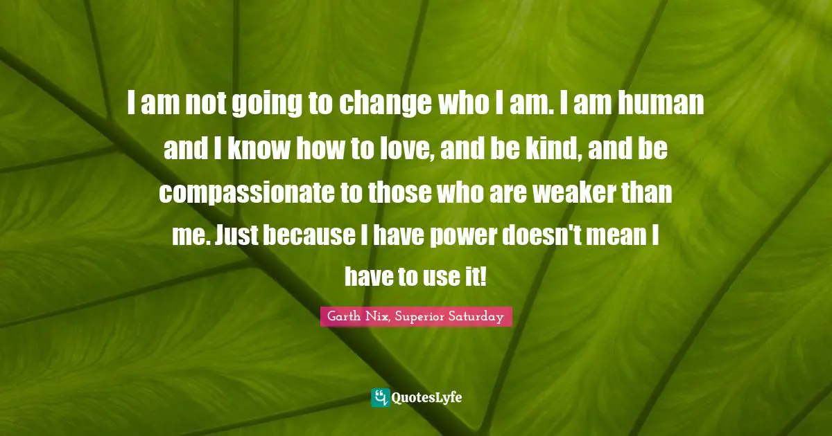 I am not going to change who I am. I am human and I know how to love, and be kind, and be compassionate to those who are weaker than me. Just because I have power doesn't mean I have to use it!