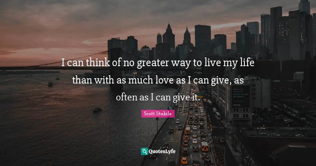 Scott Stabile Quotes: I can think of no greater way to live my life than with as much love as I can give, as often as I can give it.