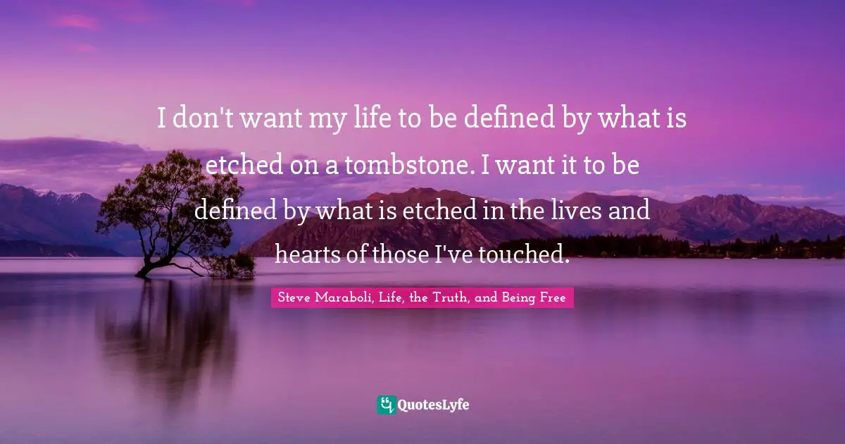 I don't want my life to be defined by what is etched on a tombstone. I want it to be defined by what is etched in the lives and hearts of those I've touched.