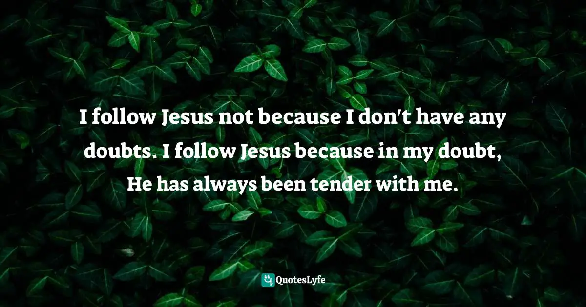 I follow Jesus not because I don't have any doubts. I follow Jesus because in my doubt, He has always been tender with me.