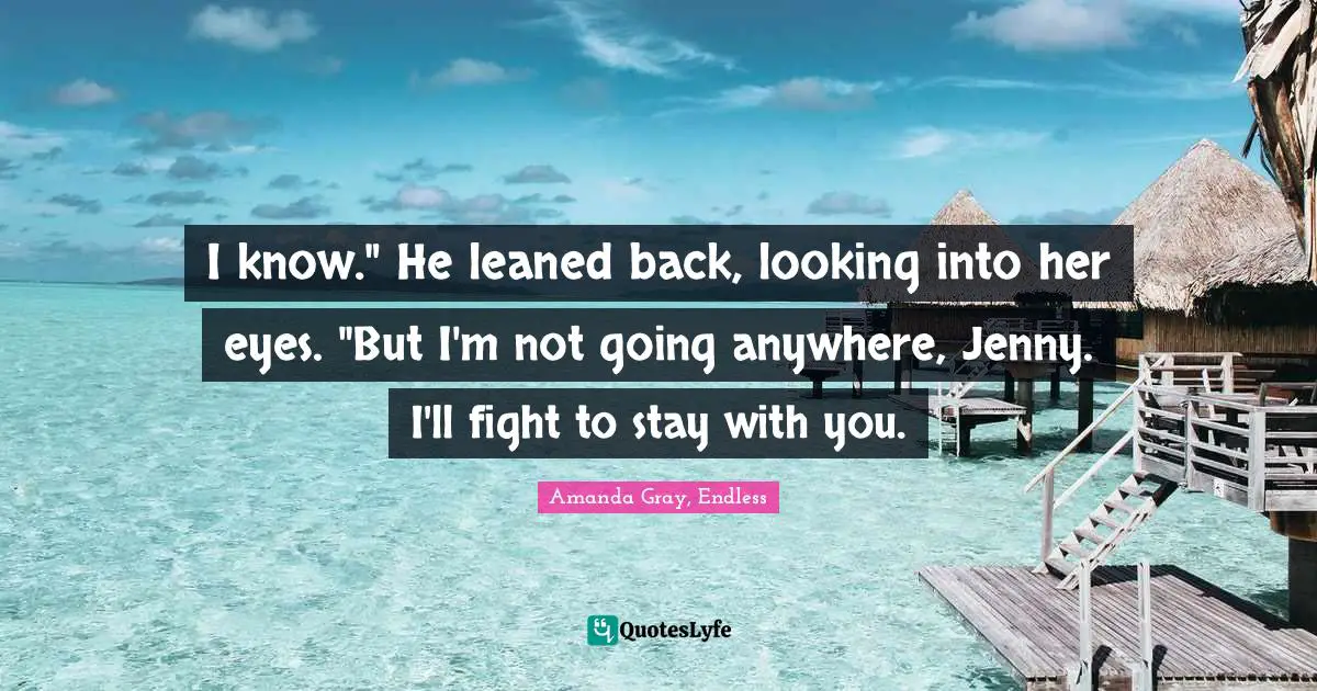 Amanda Gray, Endless Quotes: "I know." He leaned back, looking into her eyes. "But I'm not going anywhere, Jenny. I'll fight to stay with you."