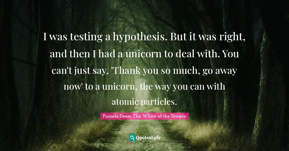 I was testing a hypothesis. But it was right, and then I had a unicorn to deal with. You can't just say, 'Thank you so much, go away now' to a unicorn, the way you can with atomic particles.