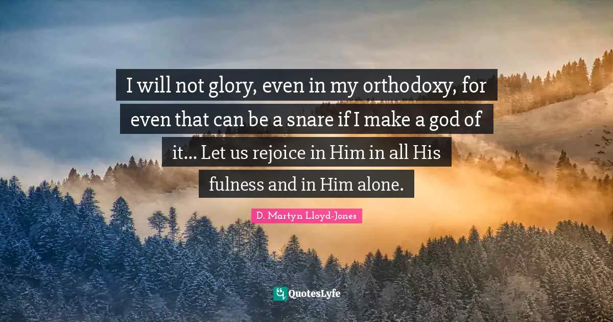 I will not glory, even in my orthodoxy, for even that can be a snare if I make a god of it... Let us rejoice in Him in all His fulness and in Him alone.