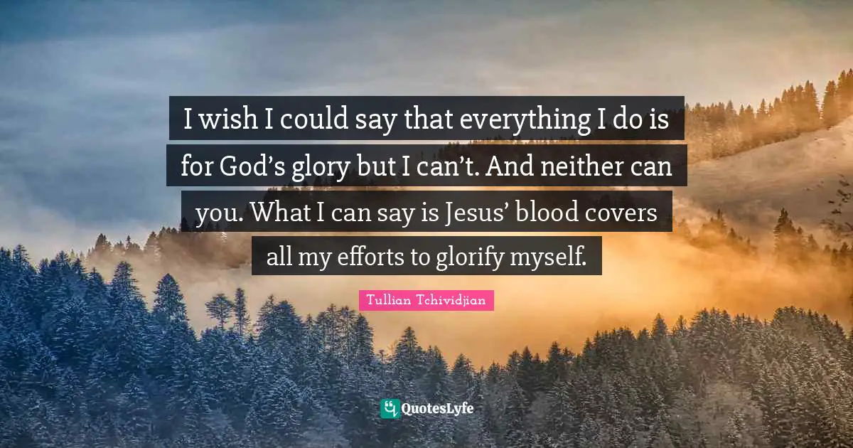 I wish I could say that everything I do is for God’s glory but I can’t. And neither can you. What I can say is Jesus’ blood covers all my efforts to glorify myself.
