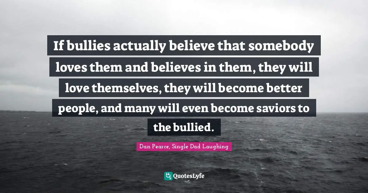 If bullies actually believe that somebody loves them and believes in them, they will love themselves, they will become better people, and many will even become saviors to the bullied.