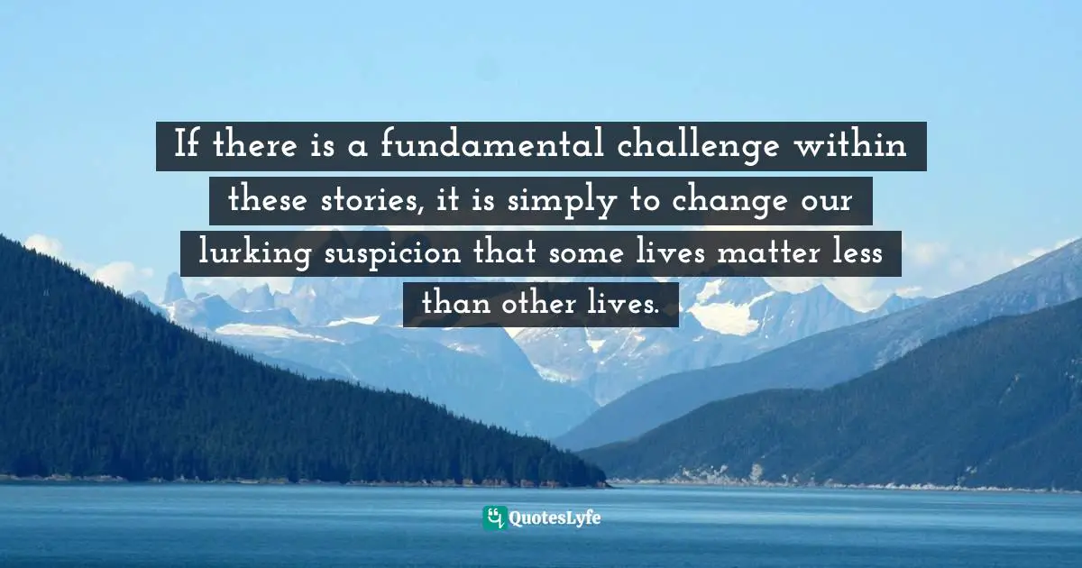 If there is a fundamental challenge within these stories, it is simply to change our lurking suspicion that some lives matter less than other lives.