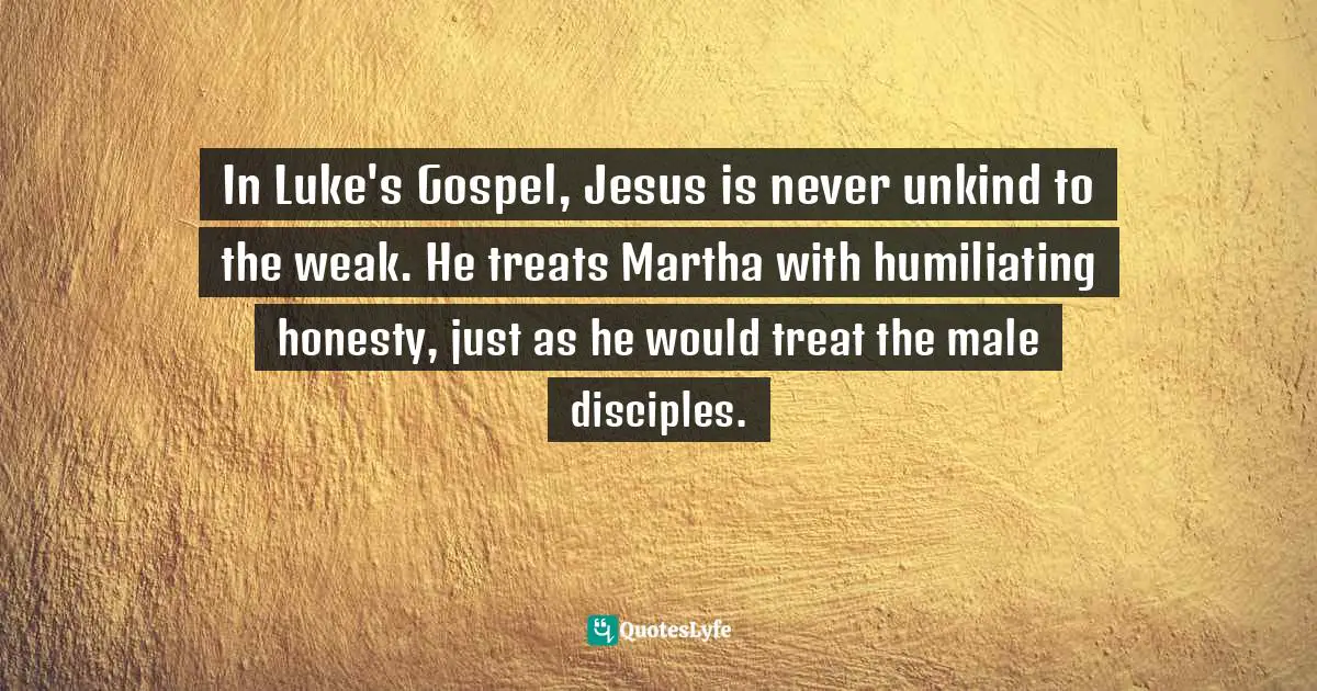 In Luke's Gospel, Jesus is never unkind to the weak. He treats Martha with humiliating honesty, just as he would treat the male disciples.