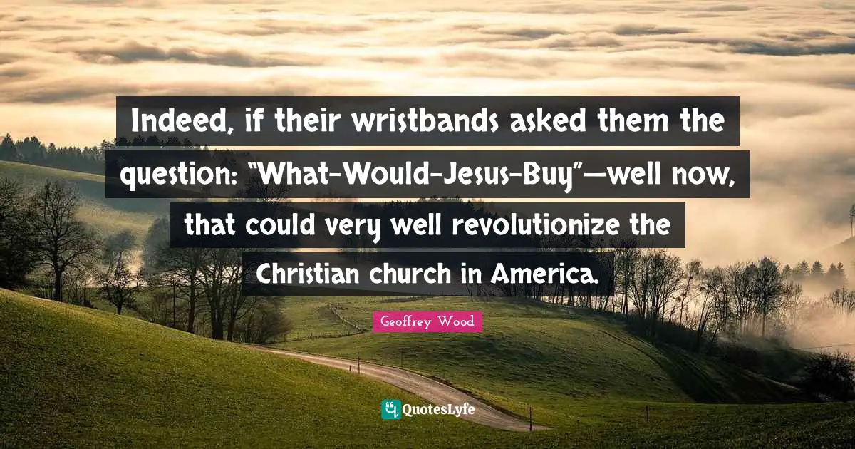 Geoffrey Wood Quotes: "Indeed, if their wristbands asked them the question: “What-Would-Jesus-Buy”—well now, that could very well revolutionize the Christian church in America."