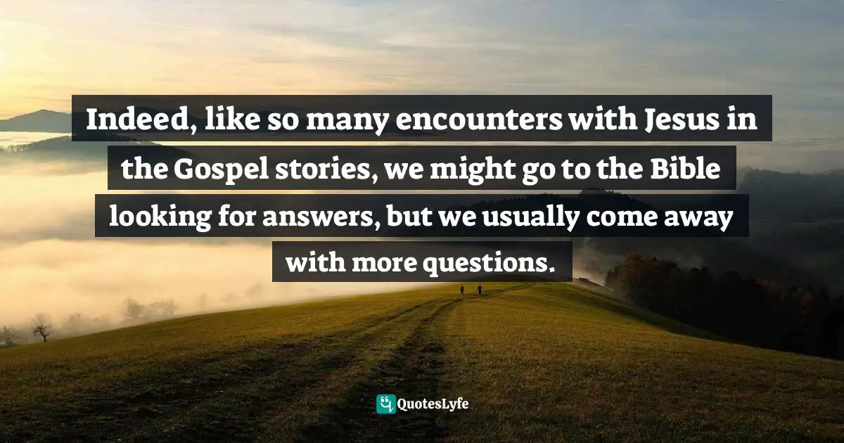 Indeed, like so many encounters with Jesus in the Gospel stories, we might go to the Bible looking for answers, but we usually come away with more questions.