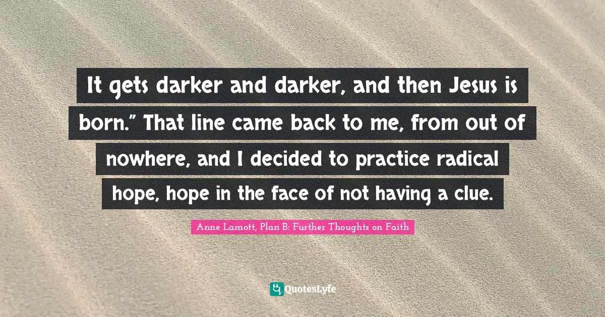 It gets darker and darker, and then Jesus is born.” That line came back to me, from out of nowhere, and I decided to practice radical hope, hope in the face of not having a clue.