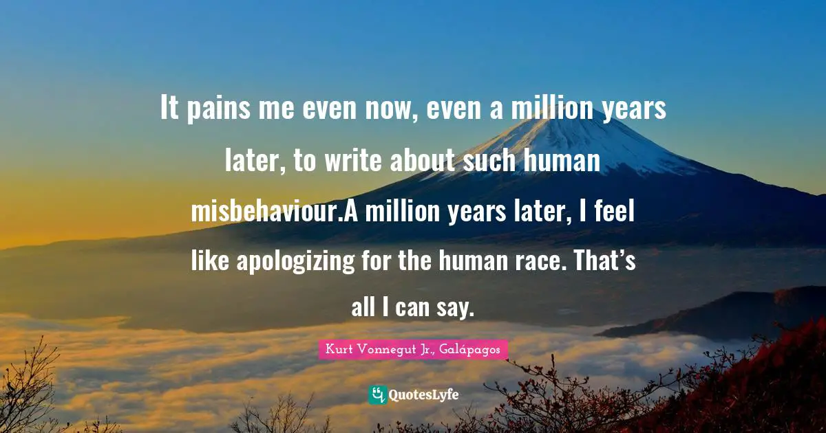 It pains me even now, even a million years later, to write about such human misbehaviour.A million years later, I feel like apologizing for the human race. That’s all I can say.