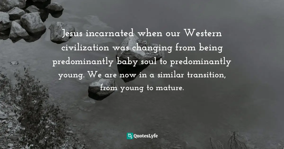 Jesus incarnated when our Western civilization was changing from being predominantly baby soul to predominantly young. We are now in a similar transition, from young to mature.