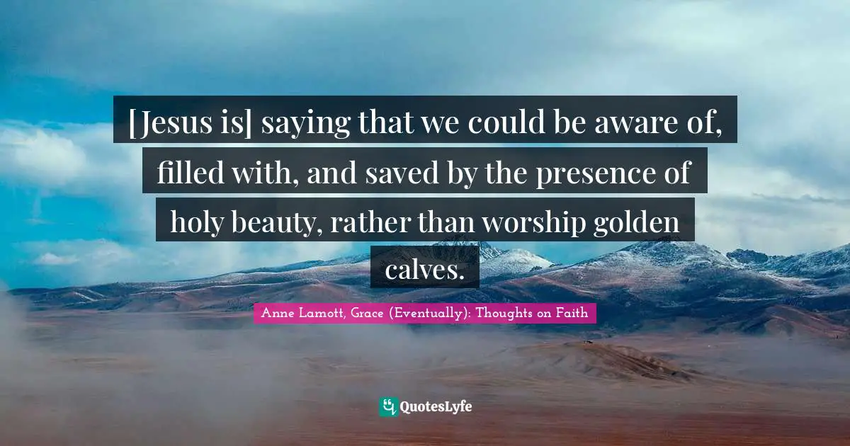 [Jesus is] saying that we could be aware of, filled with, and saved by the presence of holy beauty, rather than worship golden calves.