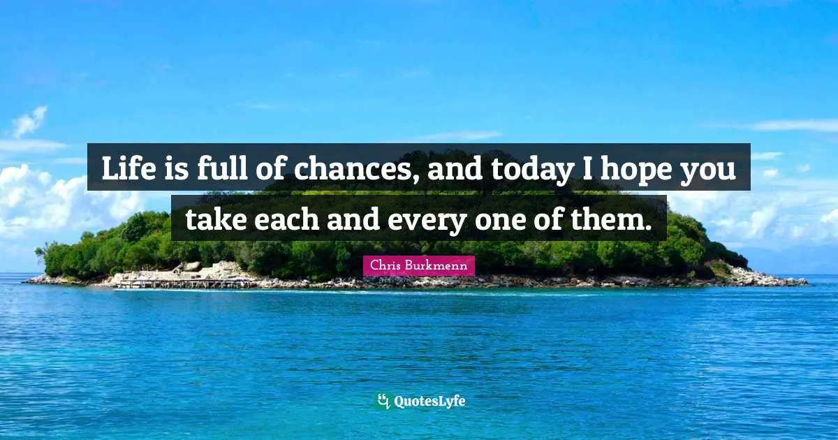 Life is full of chances, and today I hope you take each and every one of them.