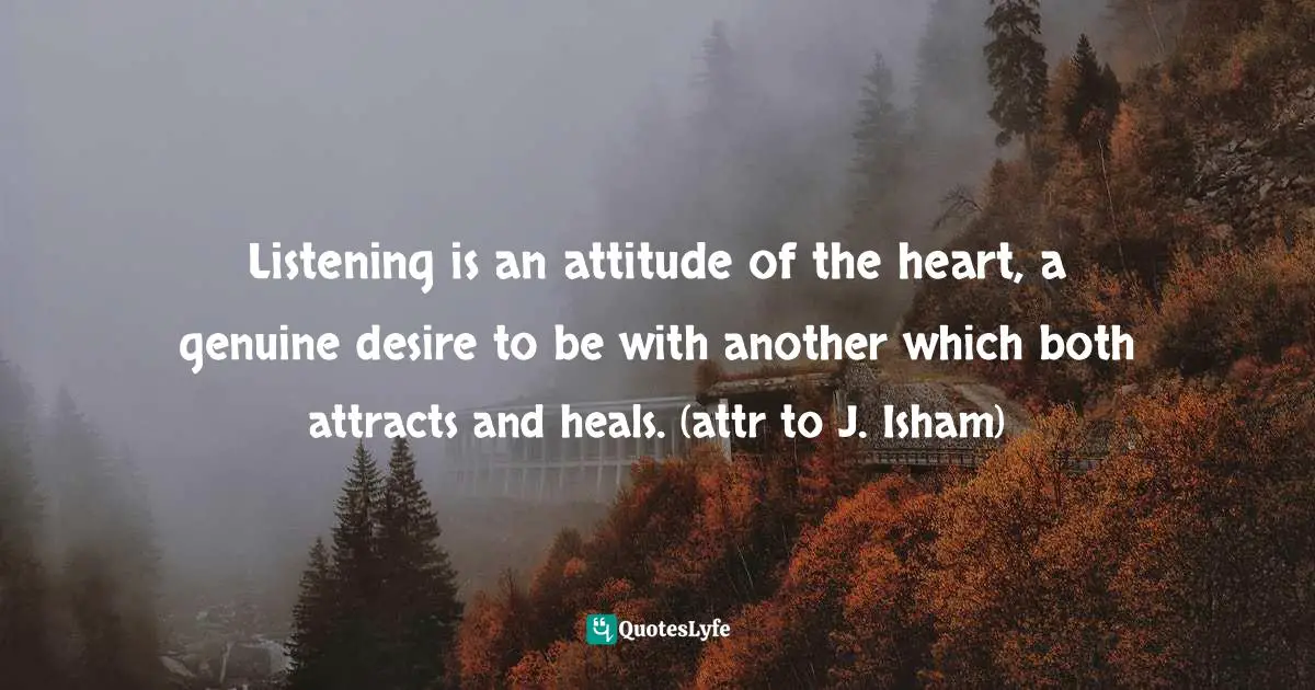 Listening is an attitude of the heart, a genuine desire to be with another which both attracts and heals. (attr to J. Isham)