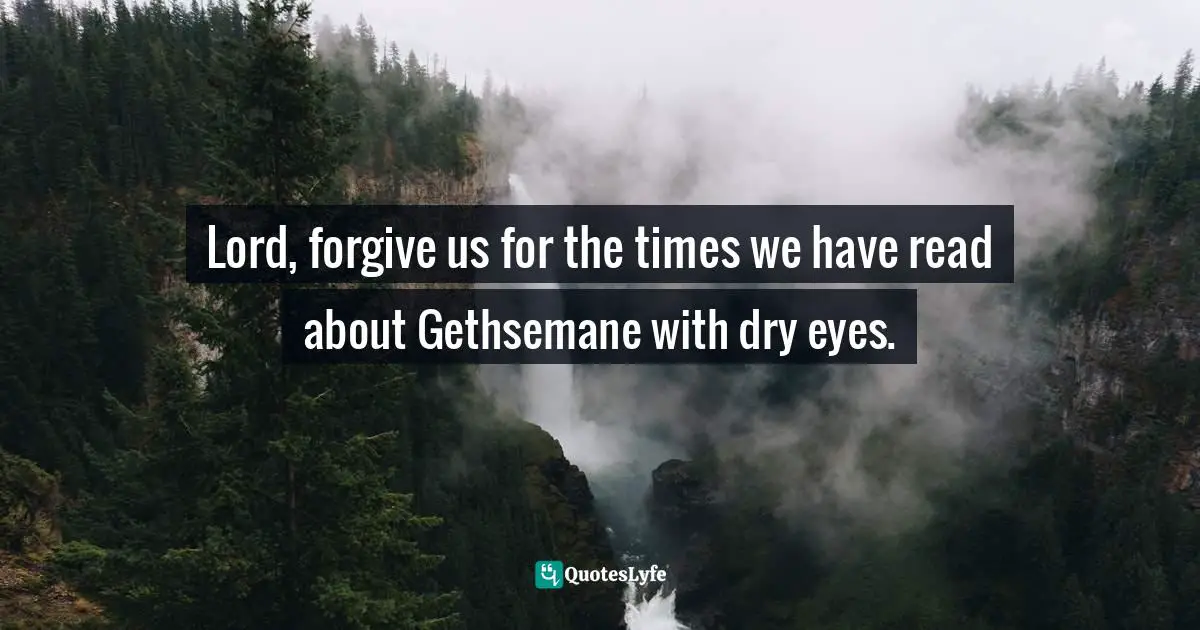 Lord, forgive us for the times we have read about Gethsemane with dry eyes.