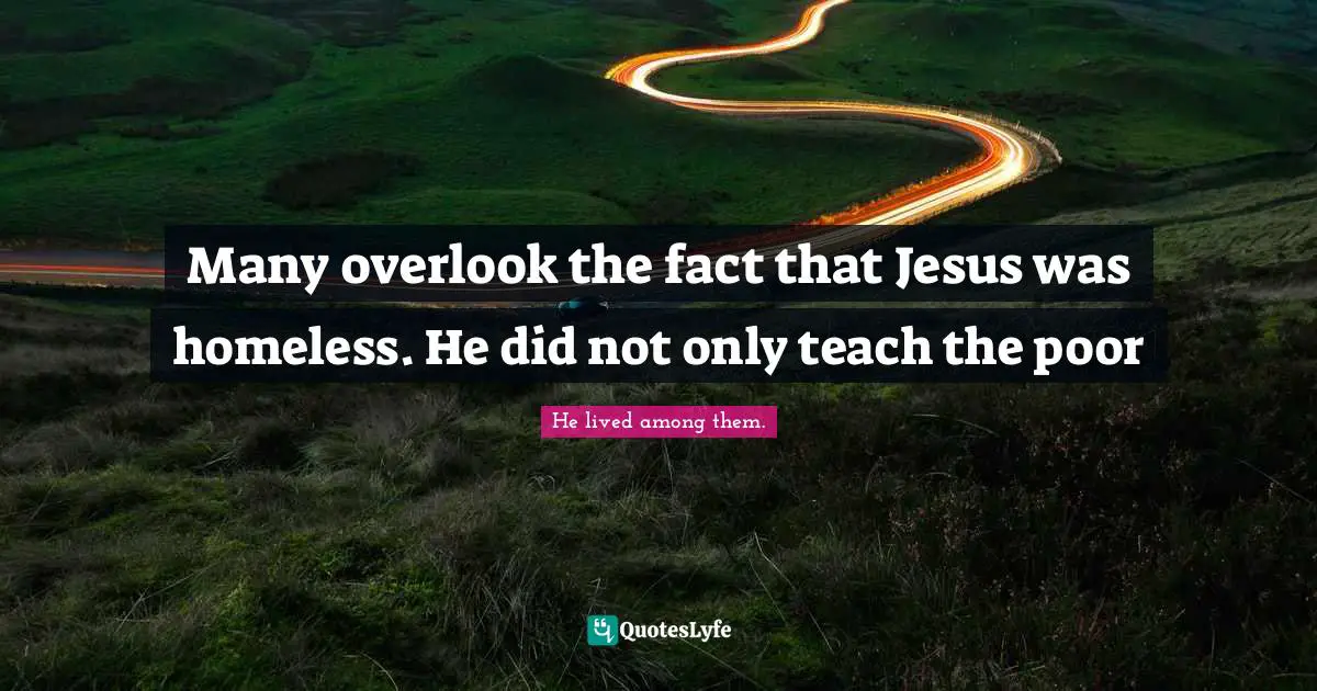 Many overlook the fact that Jesus was homeless. He did not only teach the poor