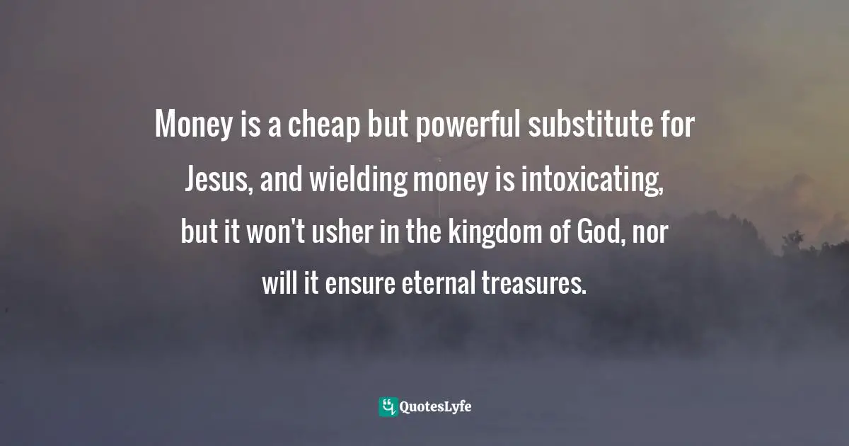 Money is a cheap but powerful substitute for Jesus, and wielding money is intoxicating, but it won't usher in the kingdom of God, nor will it ensure eternal treasures.