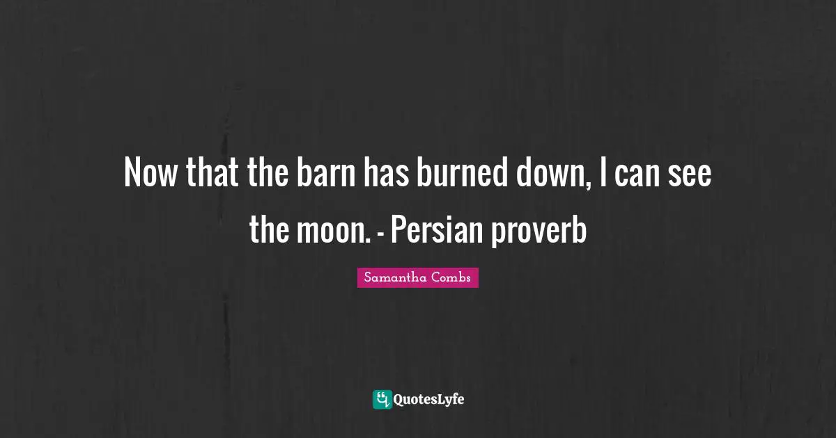 Now that the barn has burned down, I can see the moon. - Persian proverb