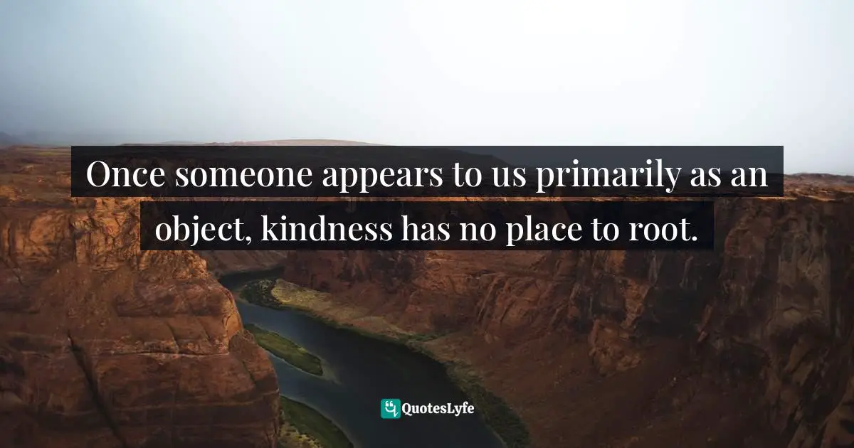 Once someone appears to us primarily as an object, kindness has no place to root.