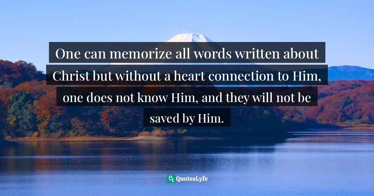 One can memorize all words written about Christ but without a heart connection to Him, one does not know Him, and they will not be saved by Him.