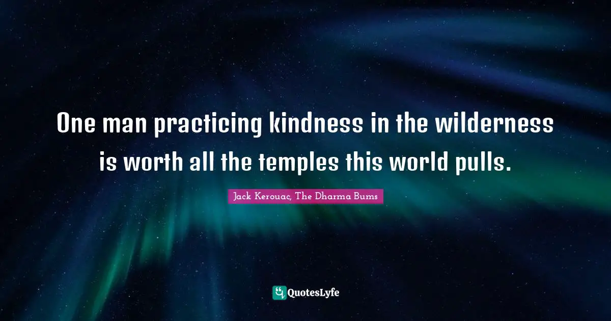 One man practicing kindness in the wilderness is worth all the temples this world pulls.