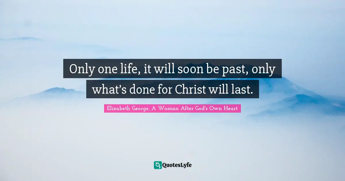 Only one life, it will soon be past, only what’s done for Christ will last.