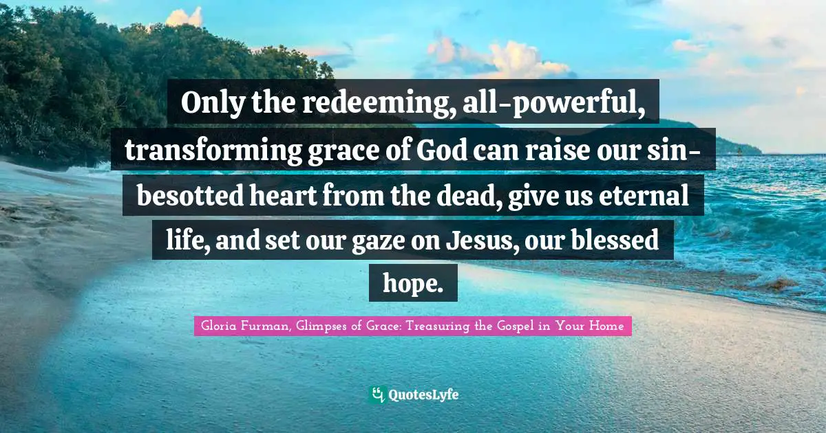 Only the redeeming, all-powerful, transforming grace of God can raise our sin-besotted heart from the dead, give us eternal life, and set our gaze on Jesus, our blessed hope.