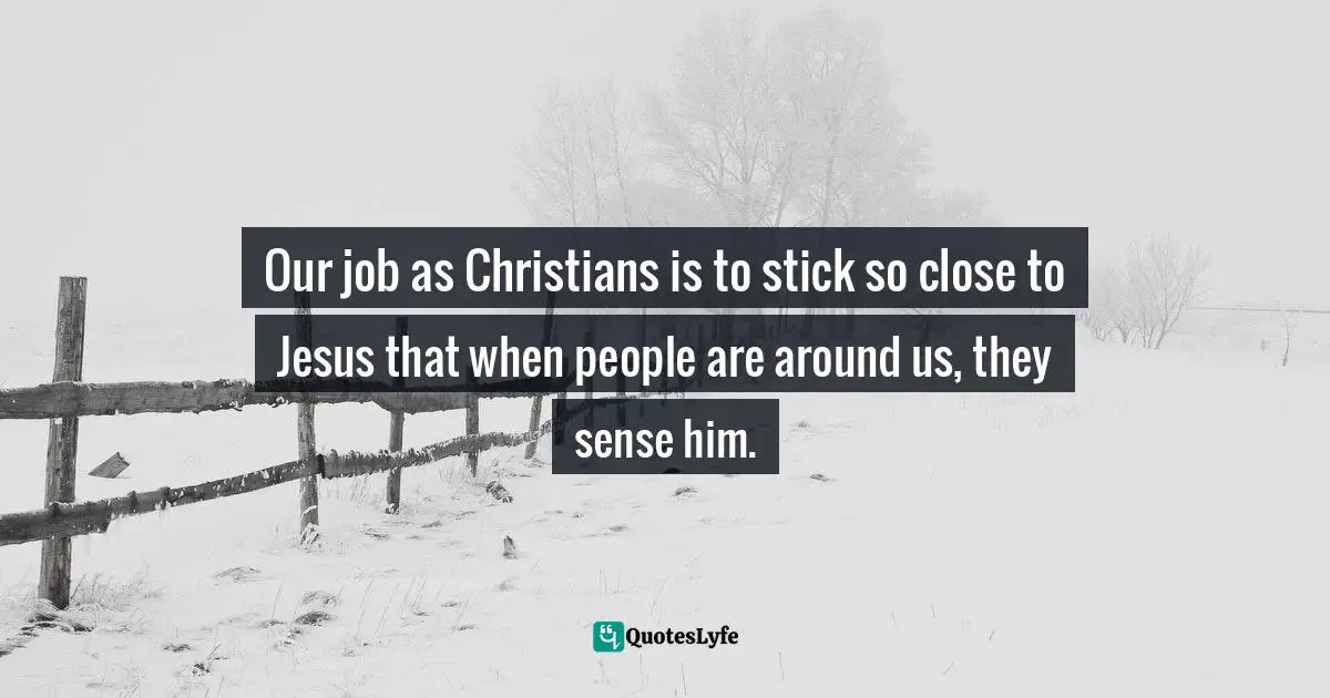 Our job as Christians is to stick so close to Jesus that when people are around us, they sense him.