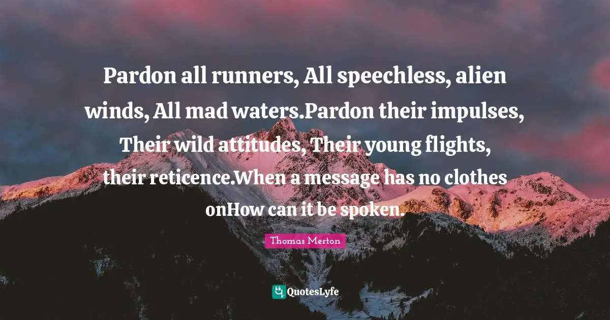 Pardon all runners, All speechless, alien winds, All mad waters.Pardon their impulses, Their wild attitudes, Their young flights, their reticence.When a message has no clothes onHow can it be spoken.