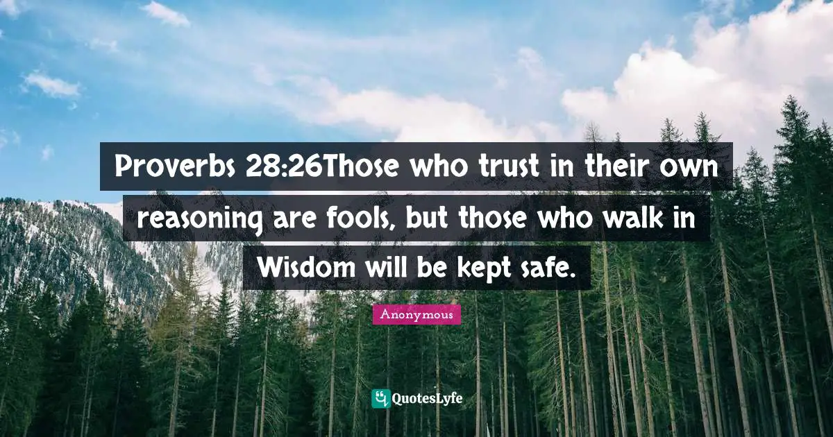 Proverbs 28:26Those who trust in their own reasoning are fools, but those who walk in Wisdom will be kept safe.