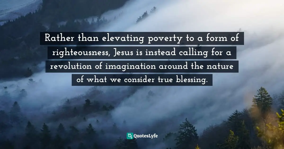 Rather than elevating poverty to a form of righteousness, Jesus is instead calling for a revolution of imagination around the nature of what we consider true blessing.