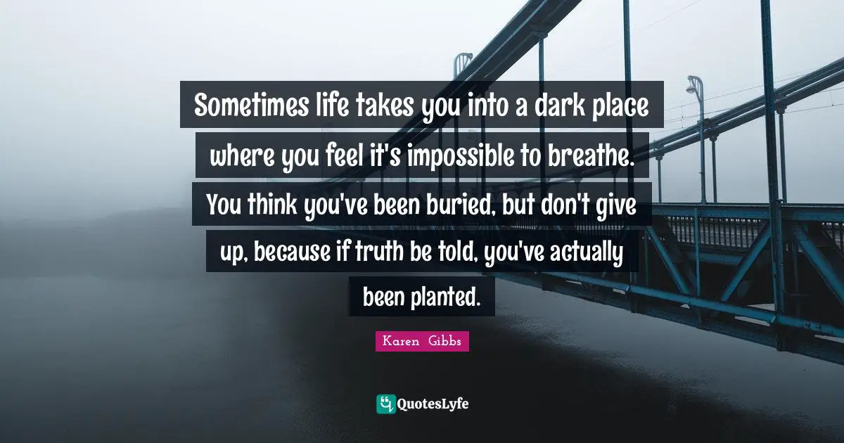 Sometimes life takes you into a dark place where you feel it's impossible to breathe. You think you've been buried, but don't give up, because if truth be told, you've actually been planted.