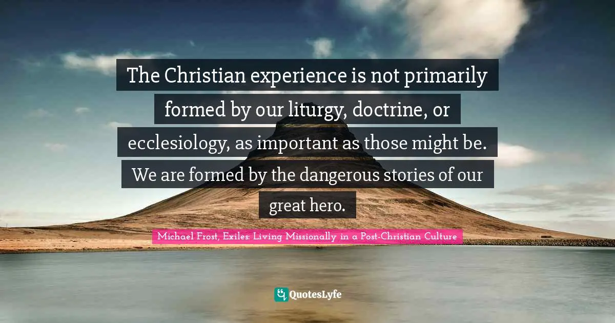 The Christian experience is not primarily formed by our liturgy, doctrine, or ecclesiology, as important as those might be. We are formed by the dangerous stories of our great hero.