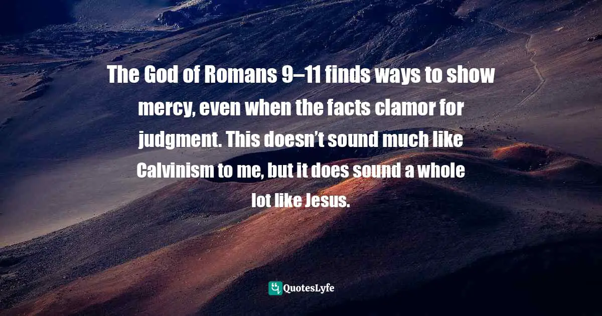 The God of Romans 9–11 finds ways to show mercy, even when the facts clamor for judgment. This doesn’t sound much like Calvinism to me, but it does sound a whole lot like Jesus.
